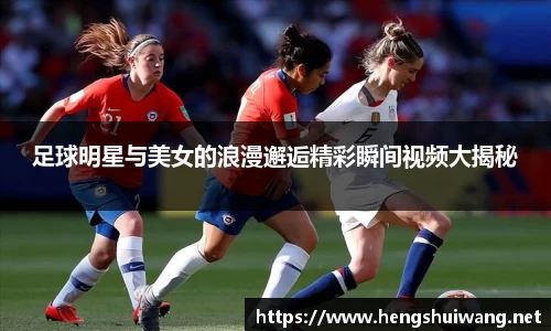 足球明星与美女的浪漫邂逅精彩瞬间视频大揭秘